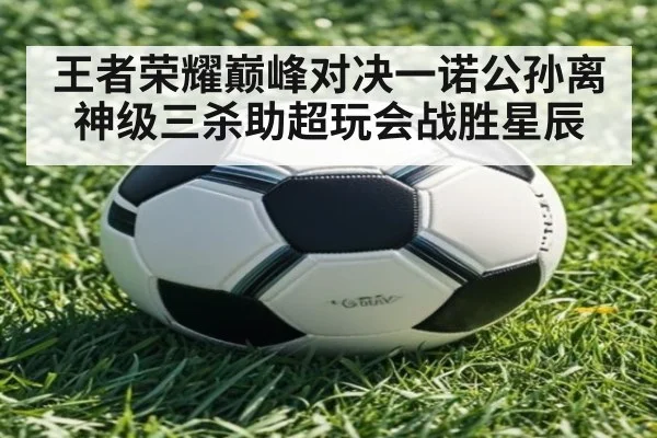 王者荣耀巅峰对决一诺公孙离神级三杀助超玩会战胜星辰