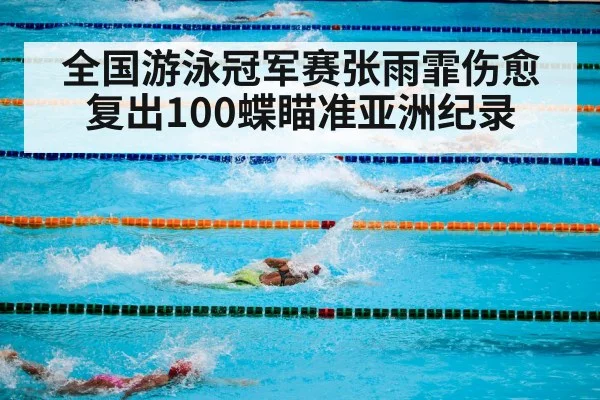 全国游泳冠军赛张雨霏伤愈复出100蝶瞄准亚洲纪录